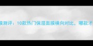 Chanel补水面膜测评10款热门保湿面膜横向对比哪款才是你的本命