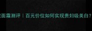 高姿萃白奢宠面霜测评百元价位如何实现贵妇级美白成分党深度