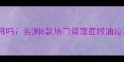 绿藻面膜油皮能用吗实测8款热门绿藻面膜油皮亲肤度对比测评