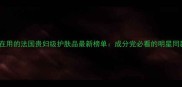 明星都在用的法国贵妇级护肤品最新榜单成分党必看的明星同款清单