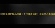 10款保湿护肤品推荐干皮油皮通吃成分党必看清单