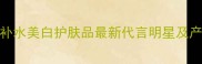 美妍速配补水美白护肤品最新代言明星及产品测评全