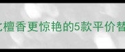 度爆款香水测评比檀香更惊艳的5款平价替代香学生党闭眼入