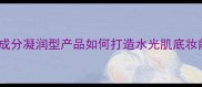 凝露质地护肤品成分凝润型产品如何打造水光肌底妆前打底关键指南