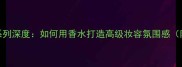 Passion香水系列深度如何用香水打造高级妆容氛围感附搭配指南