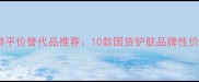 和花肌粹平价替代品推荐10款国货护肤品牌性价比之王