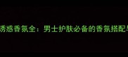 CK男士迷情诱惑香氛全男士护肤必备的香氛搭配与使用指南