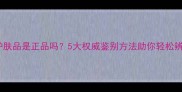 诗清菲护肤品是正品吗5大权威鉴别方法助你轻松辨别真伪