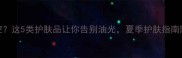 T区出油难控这5类护肤品让你告别油光夏季护肤指南附产品推荐