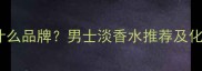 BOSS香水是什么品牌男士淡香水推荐及化妆搭配指南