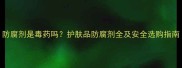 防腐剂是毒药吗护肤品防腐剂全及安全选购指南